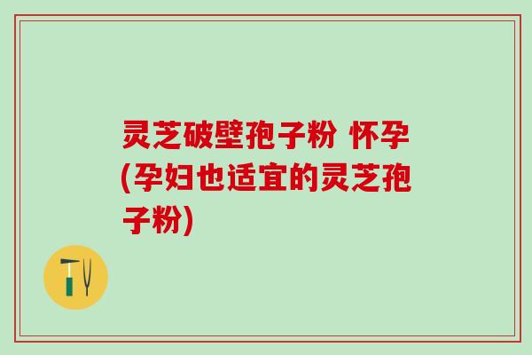 灵芝破壁孢子粉 怀孕(孕妇也适宜的灵芝孢子粉)