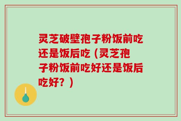 灵芝破壁孢子粉饭前吃还是饭后吃 (灵芝孢子粉饭前吃好还是饭后吃好？)