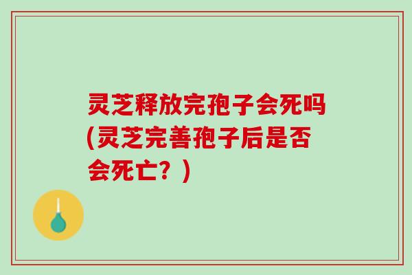 灵芝释放完孢子会死吗(灵芝完善孢子后是否会死亡?) 灵芝释放完孢子会死吗(灵芝完善孢子后是否会死亡?)