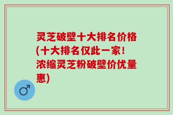 灵芝破壁十大排名价格(十大排名仅此一家！浓缩灵芝粉破壁价优量惠)