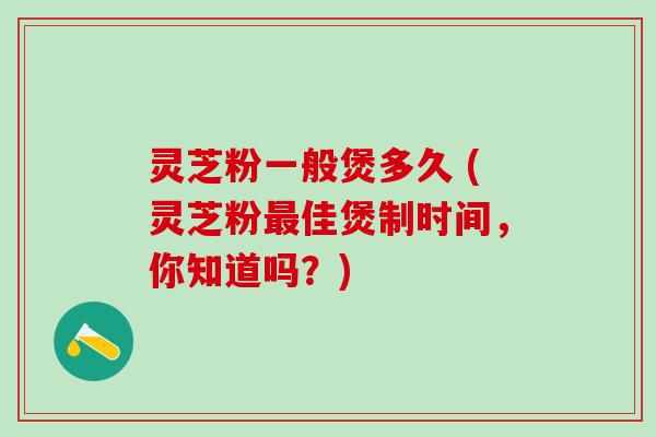 灵芝粉一般煲多久 (灵芝粉最佳煲制时间，你知道吗？)