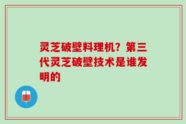 灵芝破壁料理机?第三代灵芝破壁技术是谁发明的 灵芝破壁料理机?第三代灵芝破壁技术是谁发明的