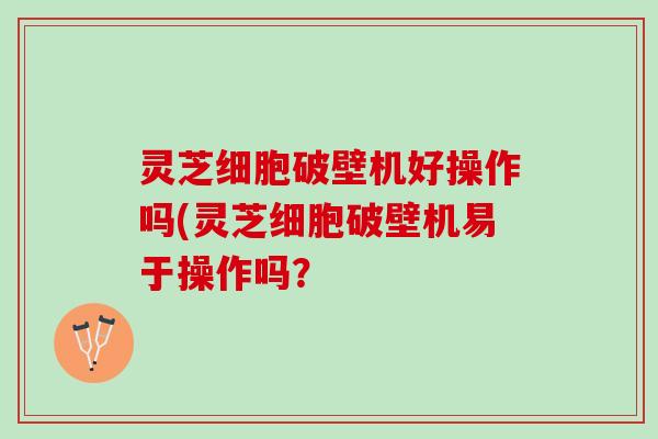 灵芝细胞破壁机好操作吗(灵芝细胞破壁机易于操作吗？