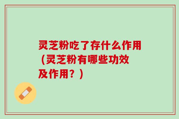 灵芝粉吃了存什么作用 (灵芝粉有哪些功效及作用?) 灵芝粉吃了存什么作用 (灵芝粉有哪些功效及作用?)