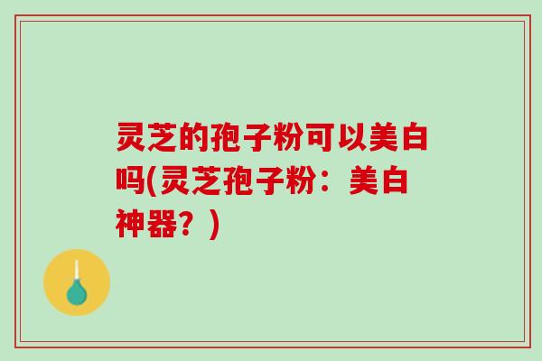 灵芝的孢子粉可以美白吗(灵芝孢子粉：美白神器？)