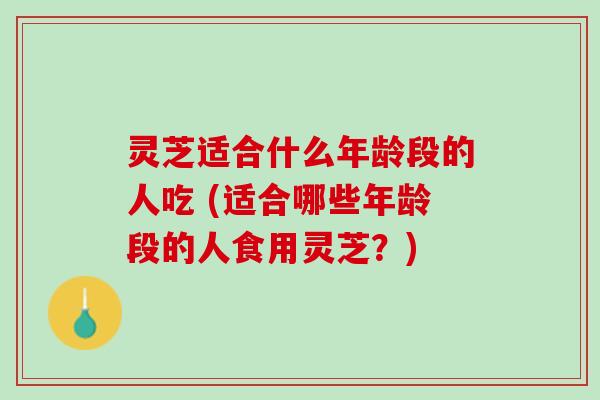 灵芝适合什么年龄段的人吃 (适合哪些年龄段的人食用灵芝？)