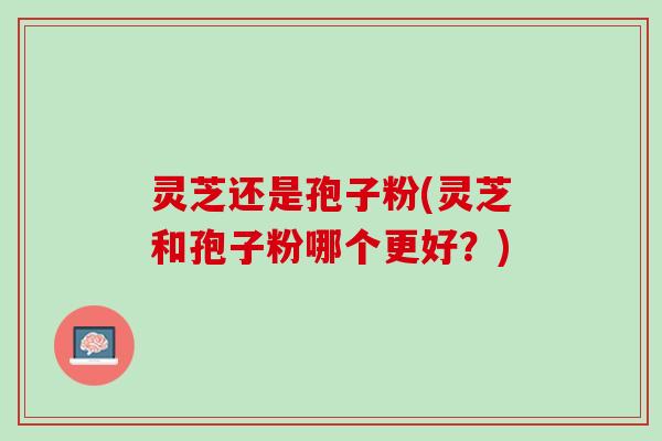 灵芝还是孢子粉(灵芝和孢子粉哪个更好？)