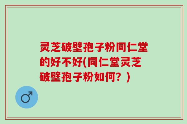 灵芝破壁孢子粉同仁堂的好不好(同仁堂灵芝破壁孢子粉如何？)