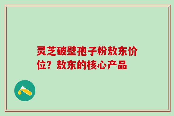 灵芝破壁孢子粉敖东价位？敖东的核心产品