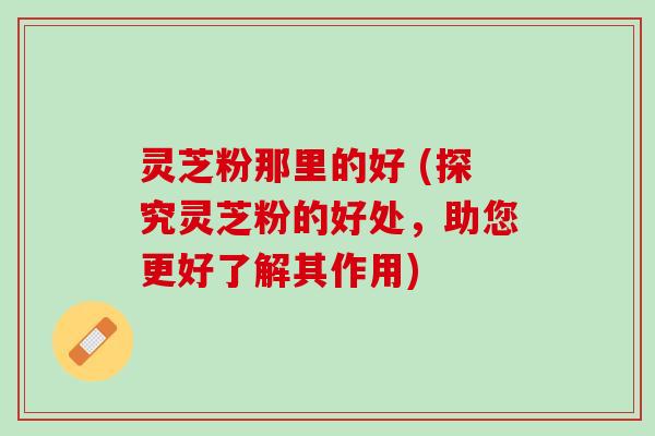 灵芝粉那里的好 (探究灵芝粉的好处，助您更好了解其作用)