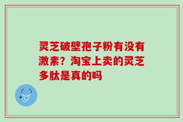 灵芝破壁孢子粉有没有激素?淘宝上卖的灵芝多肽是真的吗 灵芝破壁孢子粉有没有激素?淘宝上卖的灵芝多肽是真的吗