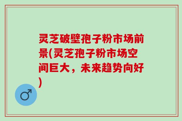 灵芝破壁孢子粉市场前景(灵芝孢子粉市场空间巨大，未来趋势向好)