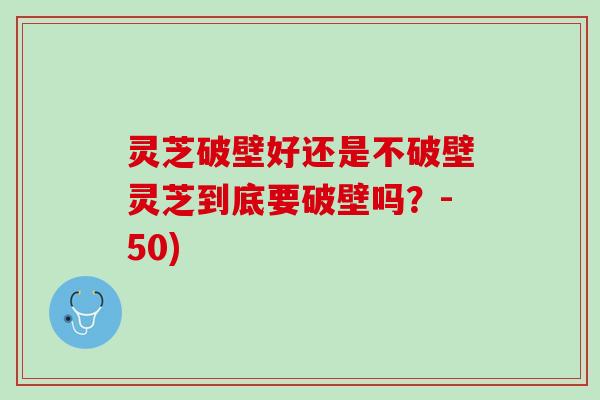 灵芝破壁好还是不破壁灵芝到底要破壁吗？-50)