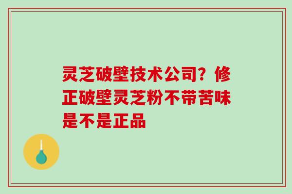 灵芝破壁技术公司？修正破壁灵芝粉不带苦味是不是正品