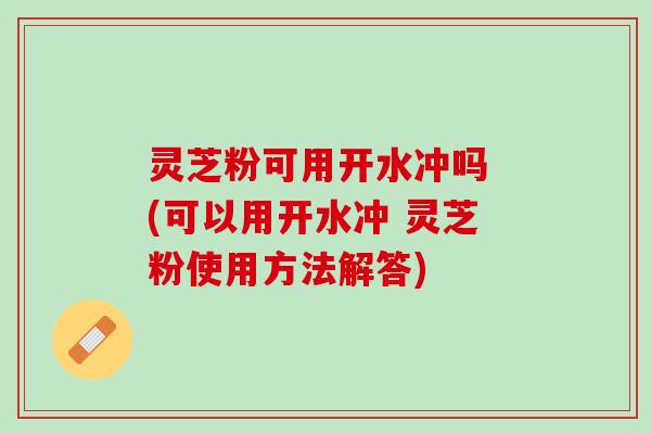 灵芝粉可用开水冲吗 (可以用开水冲 灵芝粉使用方法解答)