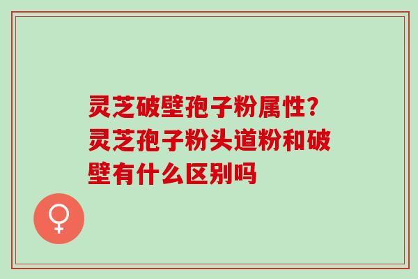 灵芝破壁孢子粉属性?灵芝孢子粉头道粉和破壁有什么区别吗 灵芝破壁孢子粉属性?灵芝孢子粉头道粉和破壁有什么区别吗