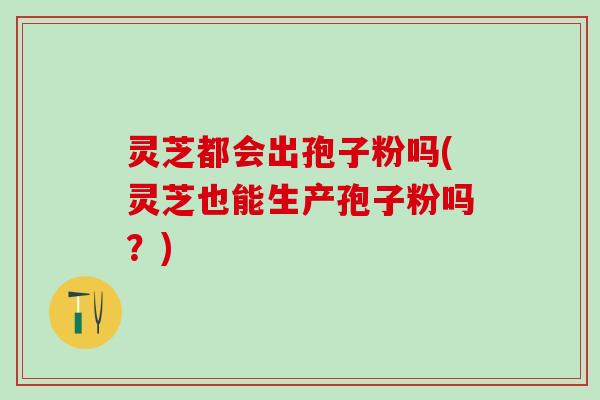 灵芝都会出孢子粉吗(灵芝也能生产孢子粉吗?) 灵芝都会出孢子粉吗(灵芝也能生产孢子粉吗?)