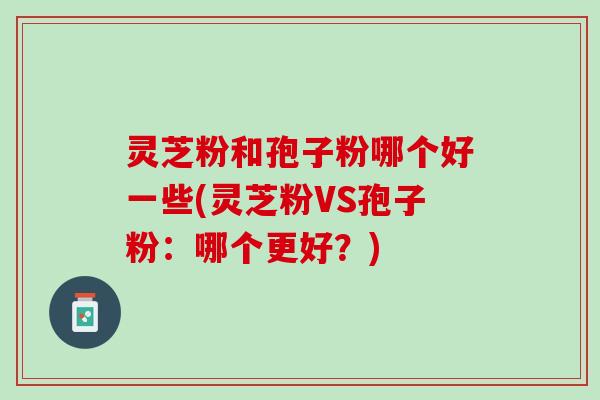 灵芝粉和孢子粉哪个好一些(灵芝粉VS孢子粉：哪个更好？)