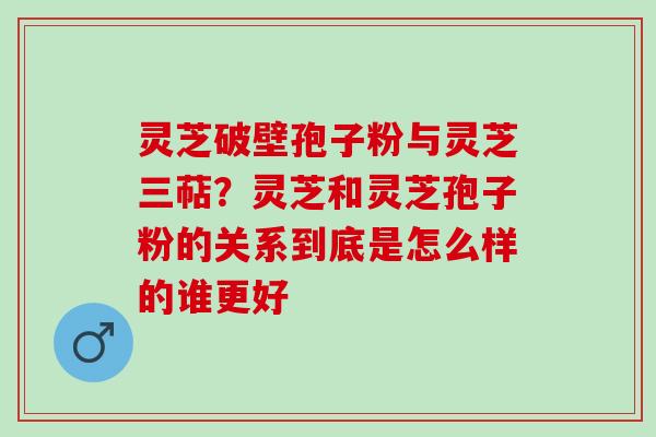 灵芝破壁孢子粉与灵芝三萜？灵芝和灵芝孢子粉的关系到底是怎么样的谁更好