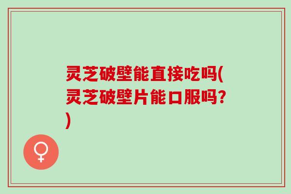 灵芝破壁能直接吃吗(灵芝破壁片能口服吗？)