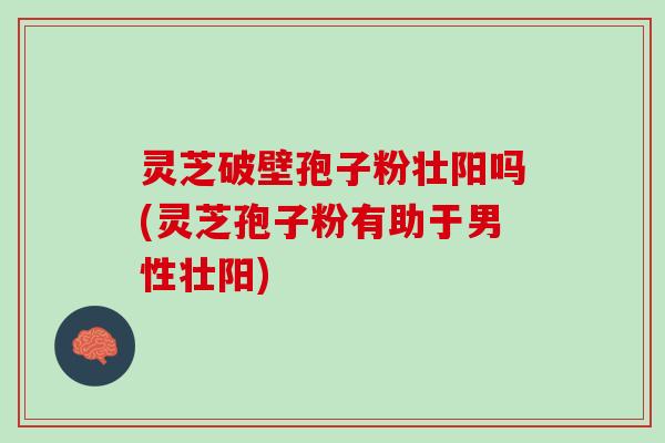 灵芝破壁孢子粉壮阳吗(灵芝孢子粉有助于男性壮阳)