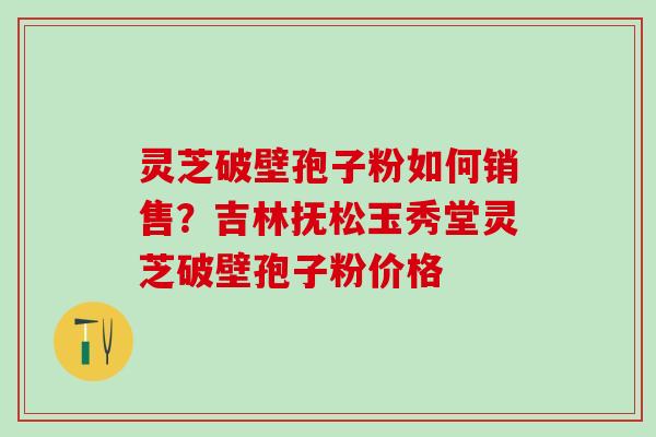 灵芝破壁孢子粉如何销售？吉林抚松玉秀堂灵芝破壁孢子粉价格
