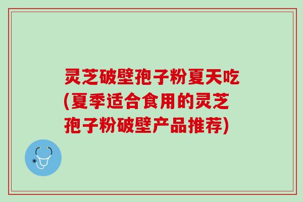灵芝破壁孢子粉夏天吃(夏季适合食用的灵芝孢子粉破壁产品推荐)