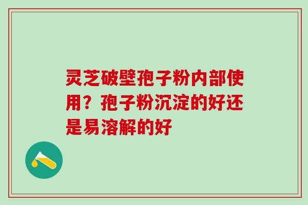 灵芝破壁孢子粉内部使用？孢子粉沉淀的好还是易溶解的好
