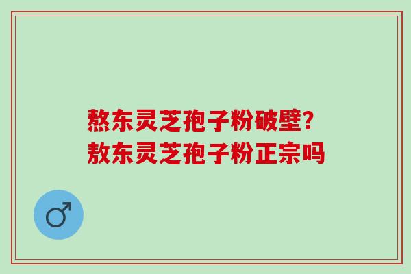 熬东灵芝孢子粉破壁?敖东灵芝孢子粉正宗吗 熬东灵芝孢子粉破壁?敖东灵芝孢子粉正宗吗