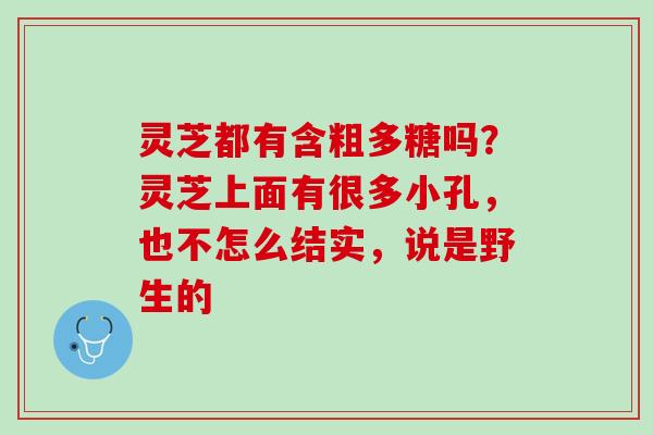 灵芝都有含粗多糖吗?灵芝上面有很多小孔,也不怎么结实,说是野生的 灵芝都有含粗多糖吗?灵芝上面有很多小孔,也不怎么结实,说是野生的