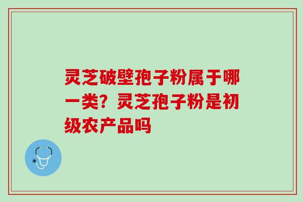 灵芝破壁孢子粉属于哪一类?灵芝孢子粉是初级农产品吗 灵芝破壁孢子粉属于哪一类?灵芝孢子粉是初级农产品吗