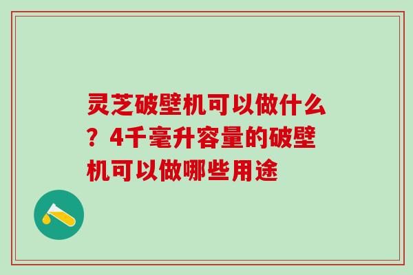 灵芝破壁机可以做什么？4千毫升容量的破壁机可以做哪些用途
