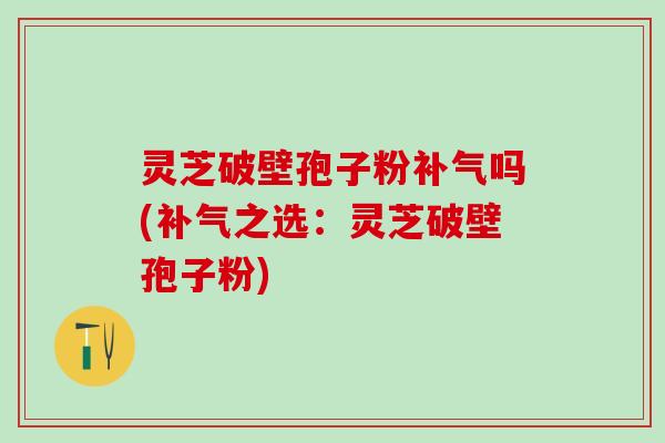 灵芝破壁孢子粉补气吗(补气之选：灵芝破壁孢子粉)