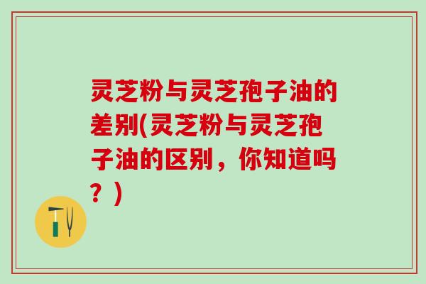 灵芝粉与灵芝孢子油的差别(灵芝粉与灵芝孢子油的区别，你知道吗？)