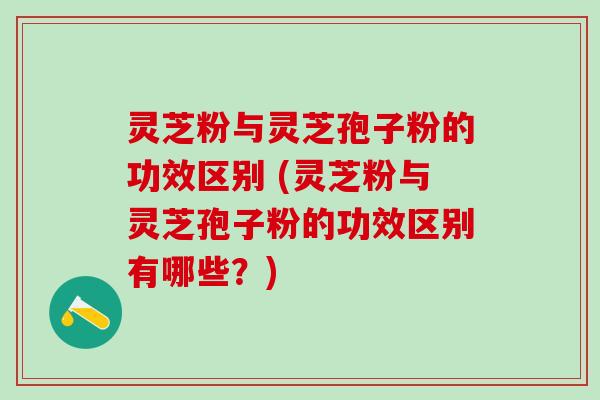 灵芝粉与灵芝孢子粉的功效区别 (灵芝粉与灵芝孢子粉的功效区别有哪些？)