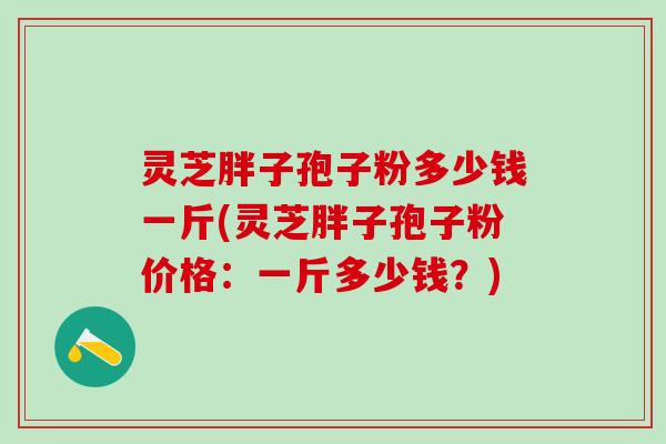 灵芝胖子孢子粉多少钱一斤(灵芝胖子孢子粉价格：一斤多少钱？)