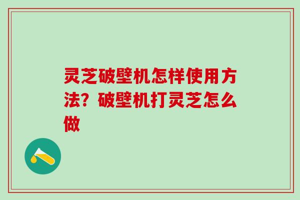 灵芝破壁机怎样使用方法?破壁机打灵芝怎么做 灵芝破壁机怎样使用方法?破壁机打灵芝怎么做