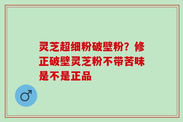 灵芝超细粉破壁粉?修正破壁灵芝粉不带苦味是不是正品 灵芝超细粉破壁粉?修正破壁灵芝粉不带苦味是不是正品