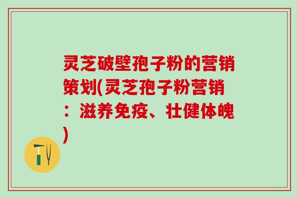 灵芝破壁孢子粉的营销策划(灵芝孢子粉营销:滋养免疫、壮健体魄) 灵芝破壁孢子粉的营销策划(灵芝孢子粉营销:滋养免疫、壮健体魄)