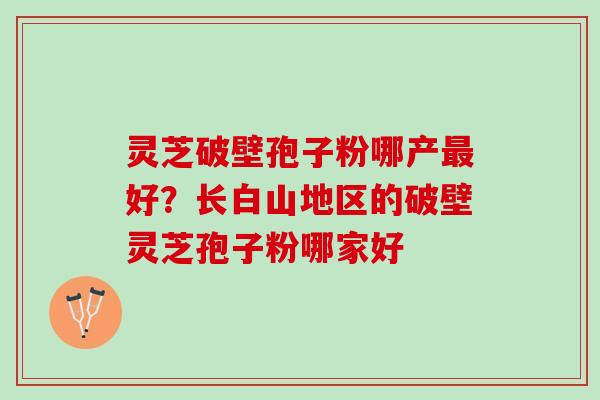 灵芝破壁孢子粉哪产最好？长白山地区的破壁灵芝孢子粉哪家好