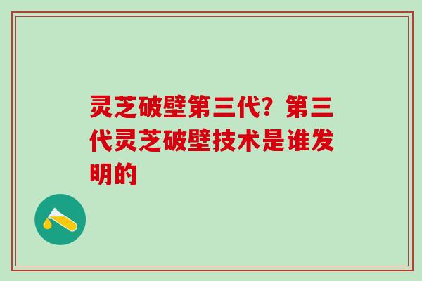 灵芝破壁第三代？第三代灵芝破壁技术是谁发明的
