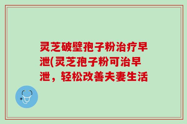 灵芝破壁孢子粉治疗早泄(灵芝孢子粉可治早泄，轻松改善夫妻生活