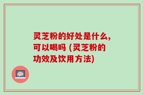 灵芝粉的好处是什么,可以喝吗 (灵芝粉的功效及饮用方法) 灵芝粉的好处是什么,可以喝吗 (灵芝粉的功效及饮用方法)