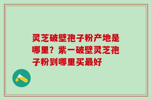 灵芝破壁孢子粉产地是哪里？紫一破壁灵芝孢子粉到哪里买最好