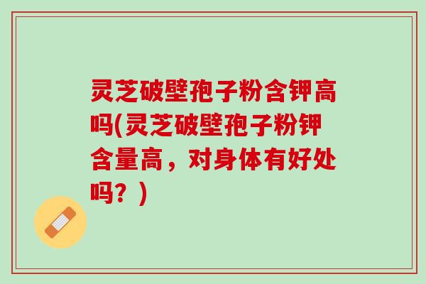 灵芝破壁孢子粉含钾高吗(灵芝破壁孢子粉钾含量高，对身体有好处吗？)