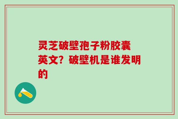 灵芝破壁孢子粉胶囊 英文？破壁机是谁发明的