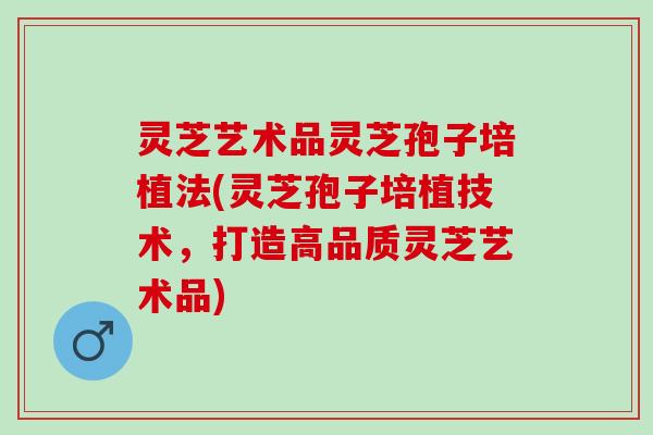 灵芝艺术品灵芝孢子培植法(灵芝孢子培植技术,打造高品质灵芝艺术品) 灵芝艺术品灵芝孢子培植法(灵芝孢子培植技术,打造高品质灵芝艺术品)