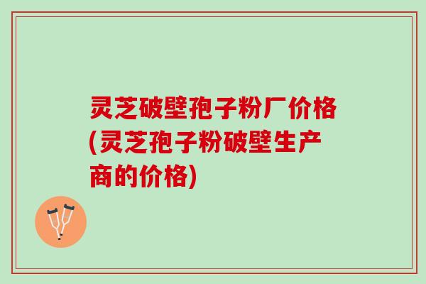 灵芝破壁孢子粉厂价格(灵芝孢子粉破壁生产商的价格)