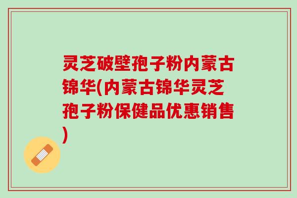 灵芝破壁孢子粉内蒙古锦华(内蒙古锦华灵芝孢子粉保健品优惠销售)