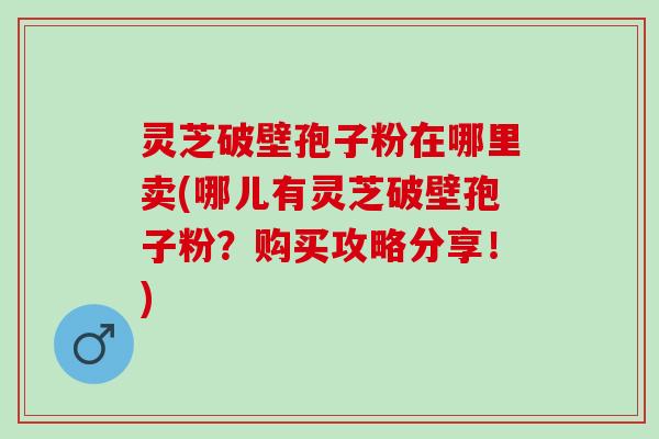 灵芝破壁孢子粉在哪里卖(哪儿有灵芝破壁孢子粉?购买攻略分享!) 灵芝破壁孢子粉在哪里卖(哪儿有灵芝破壁孢子粉?购买攻略分享!)